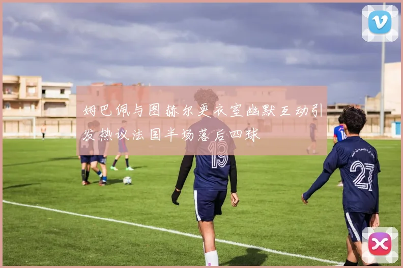 姆巴佩与图赫尔更衣室幽默互动引发热议法国半场落后四球