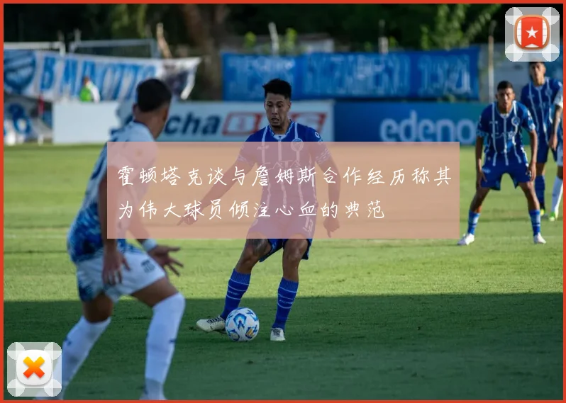 霍顿塔克谈与詹姆斯合作经历称其为伟大球员倾注心血的典范
