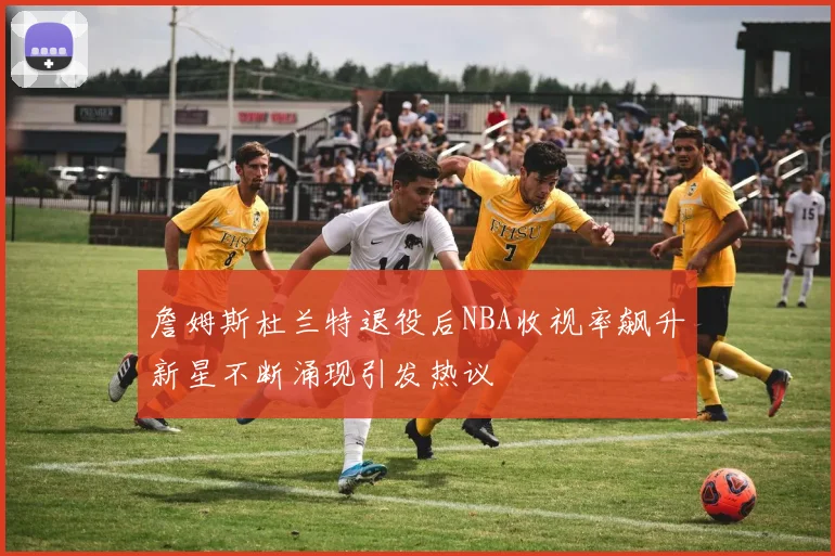 詹姆斯杜兰特退役后NBA收视率飙升新星不断涌现引发热议