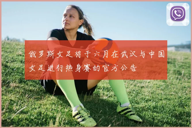 俄罗斯女足将于六月在武汉与中国女足进行热身赛的官方公告
