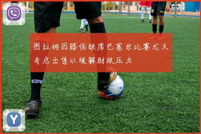 图拉姆因膝伤缺席巴塞尔比赛尤文考虑出售以缓解财政压力
