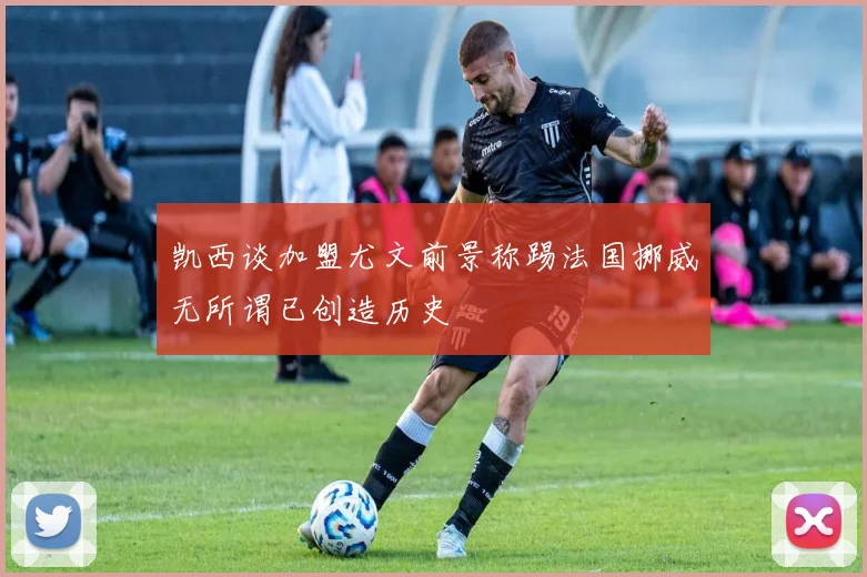 凯西谈加盟尤文前景称踢法国挪威无所谓已创造历史