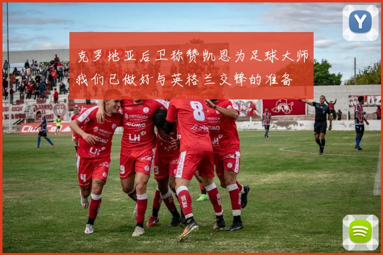 克罗地亚后卫称赞凯恩为足球大师我们已做好与英格兰交锋的准备