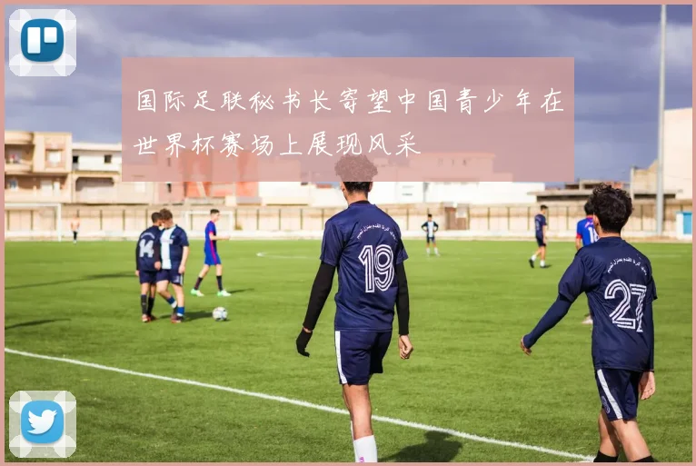 国际足联秘书长寄望中国青少年在世界杯赛场上展现风采