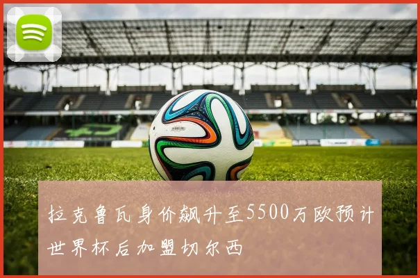 拉克鲁瓦身价飙升至5500万欧预计世界杯后加盟切尔西