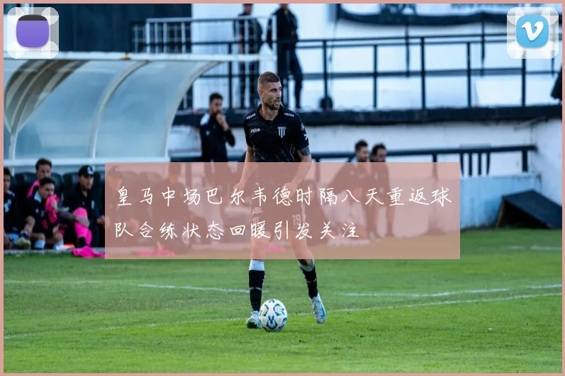 皇马中场巴尔韦德时隔八天重返球队合练状态回暖引发关注