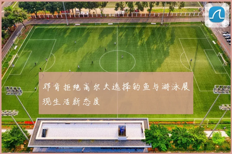 邓肯拒绝高尔夫选择钓鱼与游泳展现生活新态度