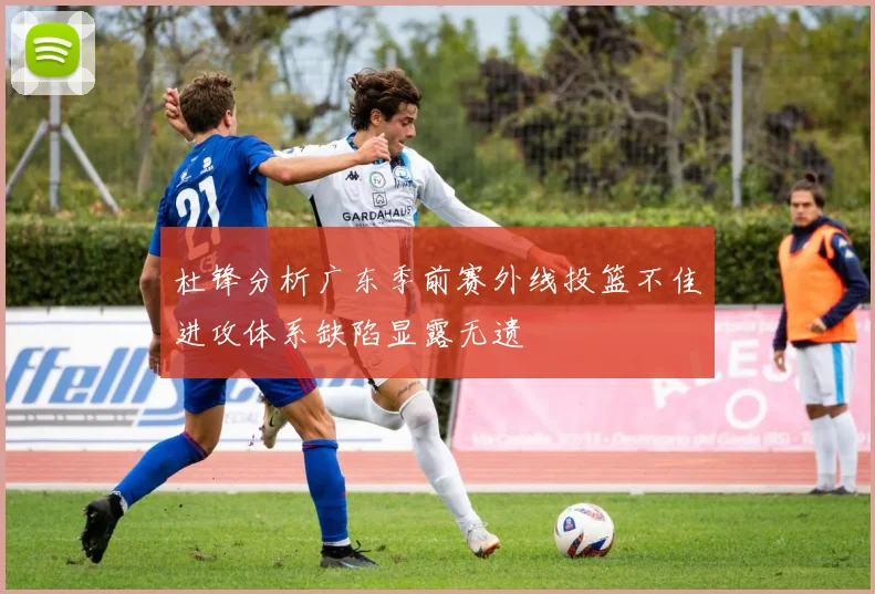 杜锋分析广东季前赛外线投篮不佳进攻体系缺陷显露无遗