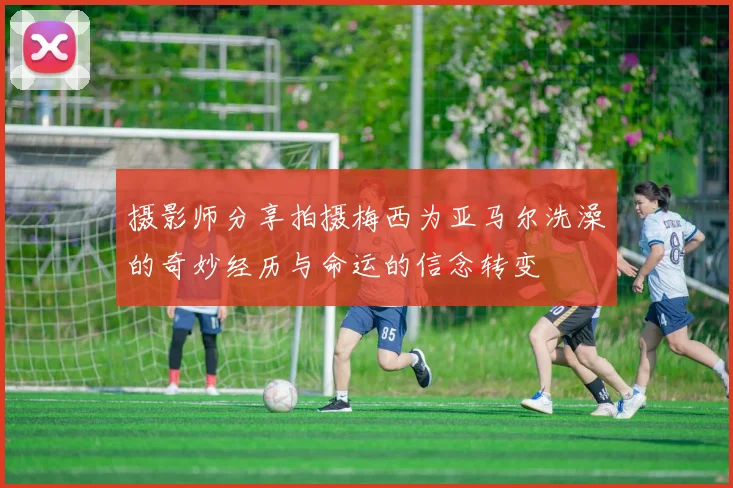 摄影师分享拍摄梅西为亚马尔洗澡的奇妙经历与命运的信念转变