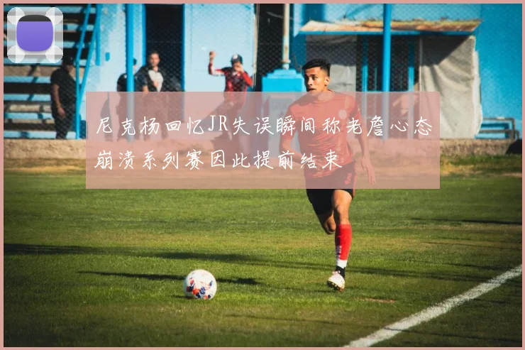 尼克杨回忆JR失误瞬间称老詹心态崩溃系列赛因此提前结束