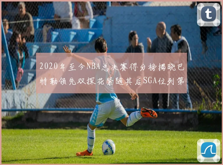 2020年至今NBA总决赛得分榜揭晓巴特勒领先双探花紧随其后SGA位列第四