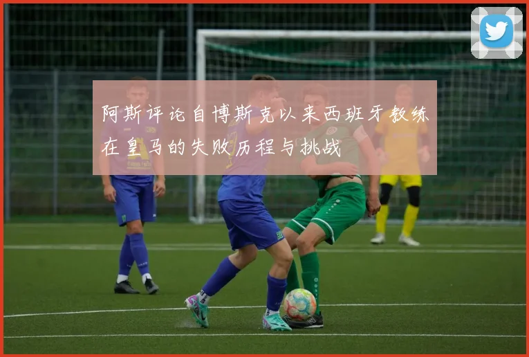 阿斯评论自博斯克以来西班牙教练在皇马的失败历程与挑战