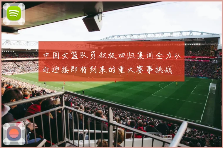 中国女篮队员积极回归集训全力以赴迎接即将到来的重大赛事挑战