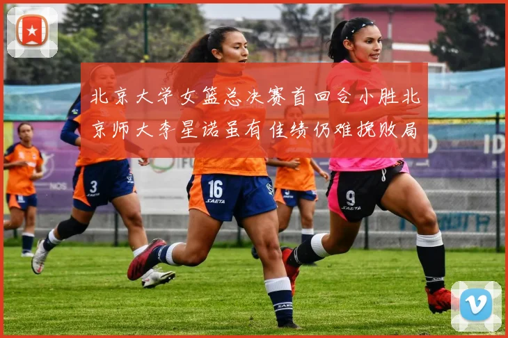 北京大学女篮总决赛首回合小胜北京师大李星诺虽有佳绩仍难挽败局
