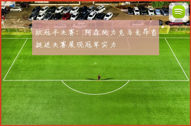 欧冠半决赛：阿森纳力克马竞昂首挺进决赛展现冠军实力