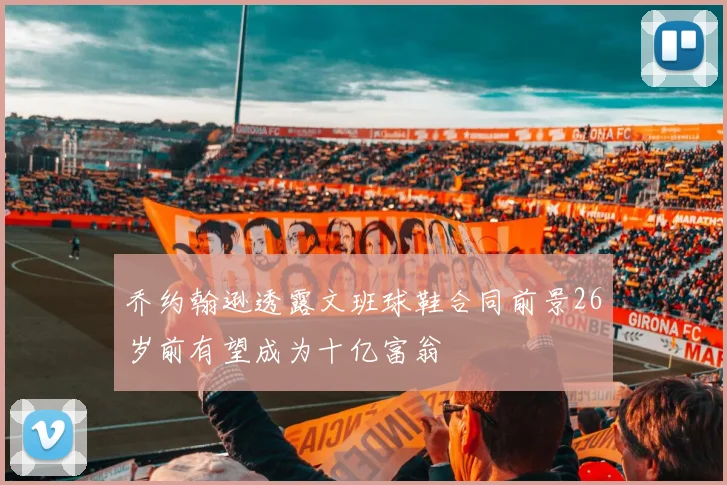 乔约翰逊透露文班球鞋合同前景26岁前有望成为十亿富翁
