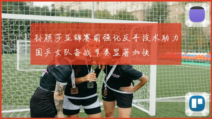 孙颖莎亚锦赛前强化反手技术助力国乒女队备战节奏显著加快