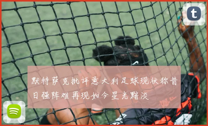 默特萨克批评意大利足球现状称昔日强阵难再现如今星光黯淡