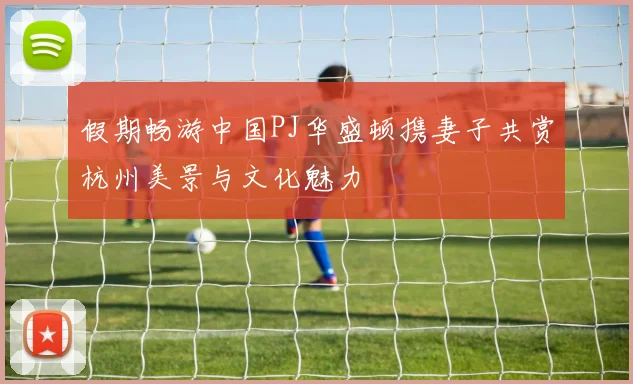 假期畅游中国PJ华盛顿携妻子共赏杭州美景与文化魅力