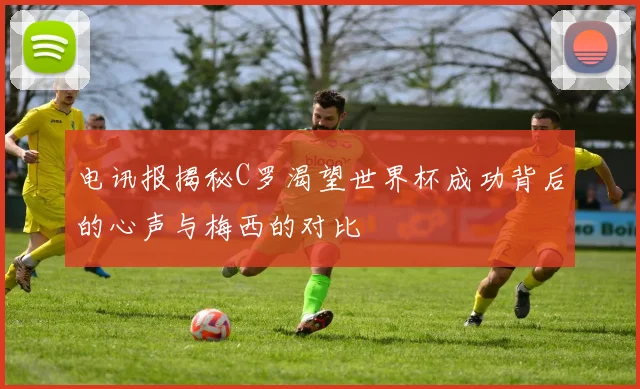 电讯报揭秘C罗渴望世界杯成功背后的心声与梅西的对比
