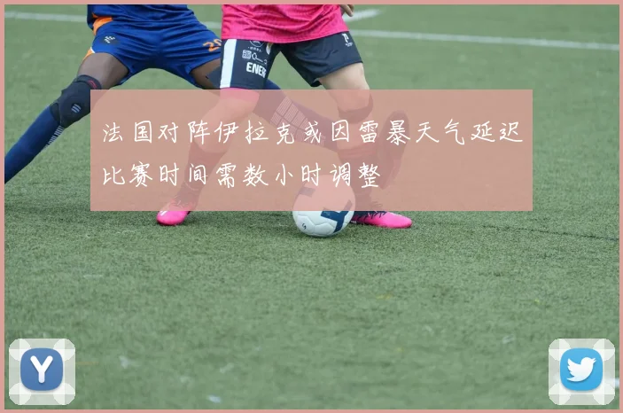 法国对阵伊拉克或因雷暴天气延迟比赛时间需数小时调整
