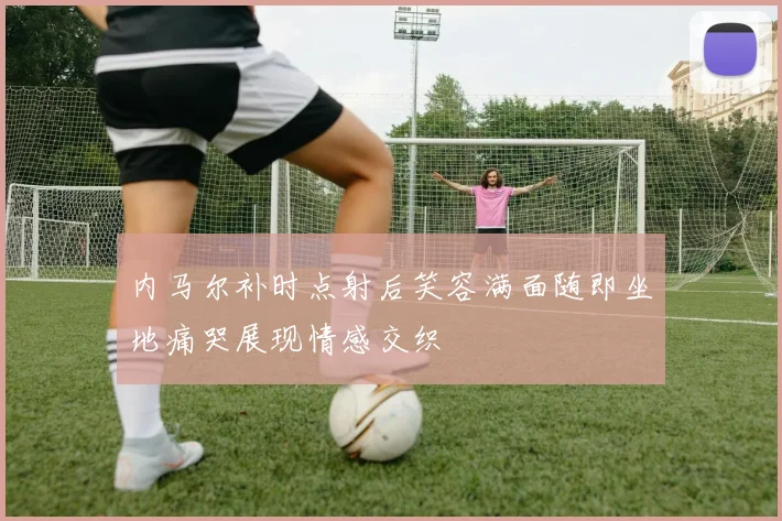 内马尔补时点射后笑容满面随即坐地痛哭展现情感交织