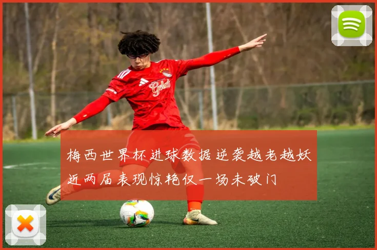 梅西世界杯进球数据逆袭越老越妖近两届表现惊艳仅一场未破门