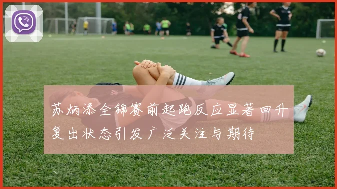 苏炳添全锦赛前起跑反应显著回升复出状态引发广泛关注与期待