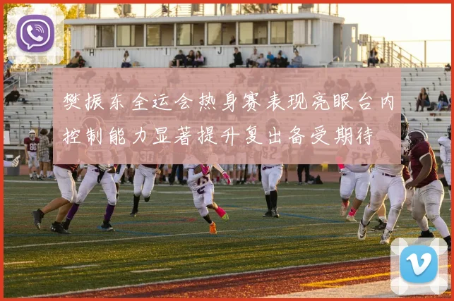 樊振东全运会热身赛表现亮眼台内控制能力显著提升复出备受期待