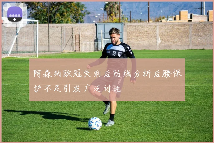 阿森纳欧冠失利后防线分析后腰保护不足引发广泛讨论